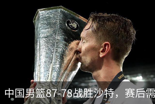 中国男篮87-78战胜沙特，赛后需反思的6大事实
